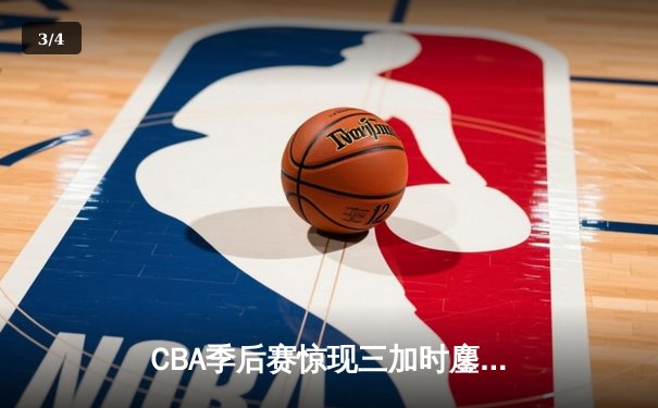 CBA季后赛惊现三加时鏖战 浙江广厦险胜广东宏远扳平总比分 - 3