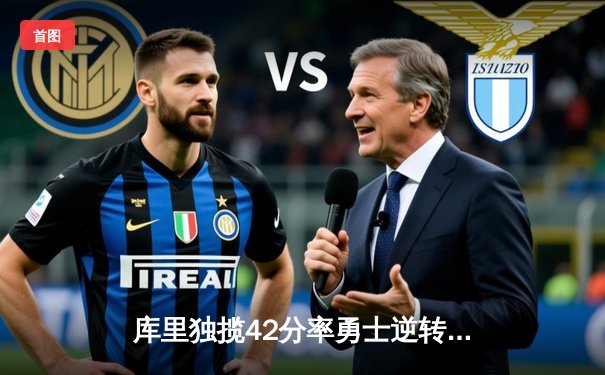 库里独揽42分率勇士逆转雄鹿，三分雨浇熄字母哥三双盛宴