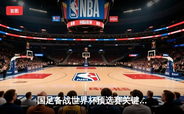 国足备战世界杯预选赛关键战，战术磨合与伤病成焦点