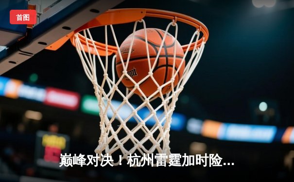 巅峰对决！杭州雷霆加时险胜广州烈火，赵睿狂砍42分创生涯新高