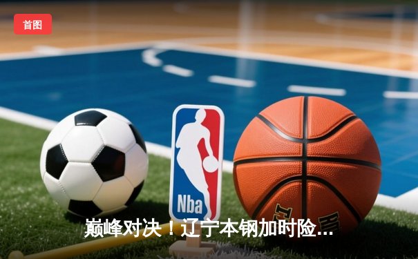 巅峰对决！辽宁本钢加时险胜广东东莞大益，总决赛2-1夺赛点