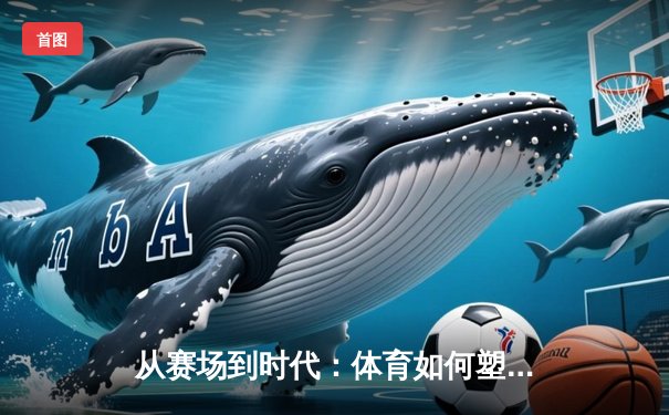 从赛场到时代：体育如何塑造我们的集体精神与未来想象